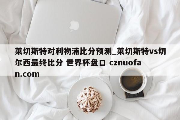 莱切斯特对利物浦比分预测_莱切斯特vs切尔西最终比分 世界杯盘口 cznuofan.com