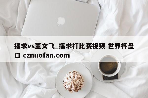 播求vs董文飞_播求打比赛视频 世界杯盘口 cznuofan.com