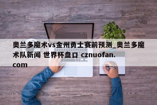 奥兰多魔术vs金州勇士赛前预测_奥兰多魔术队新闻 世界杯盘口 cznuofan.com