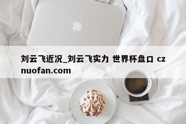 刘云飞近况_刘云飞实力 世界杯盘口 cznuofan.com