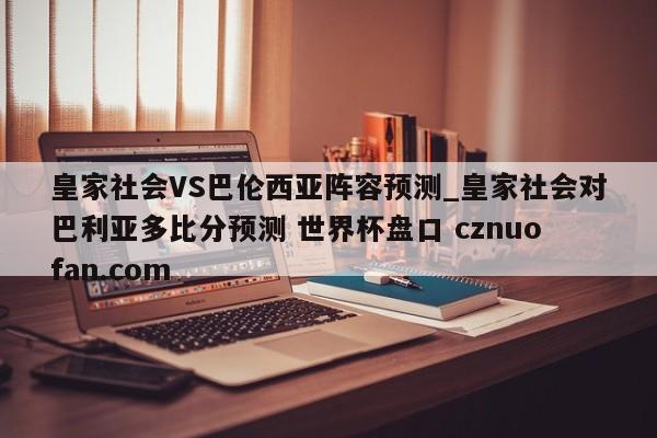 皇家社会VS巴伦西亚阵容预测_皇家社会对巴利亚多比分预测 世界杯盘口 cznuofan.com
