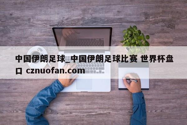 中国伊朗足球_中国伊朗足球比赛 世界杯盘口 cznuofan.com