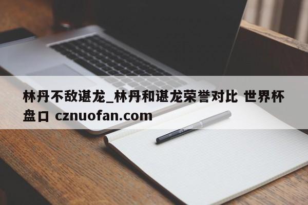 林丹不敌谌龙_林丹和谌龙荣誉对比 世界杯盘口 cznuofan.com