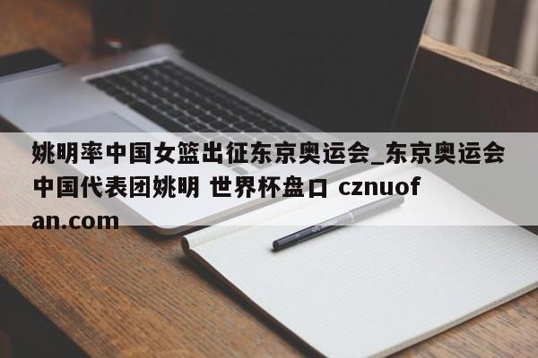 姚明率中国女篮出征东京奥运会_东京奥运会中国代表团姚明 世界杯盘口 cznuofan.com