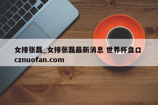 女排张磊_女排张磊最新消息 世界杯盘口 cznuofan.com