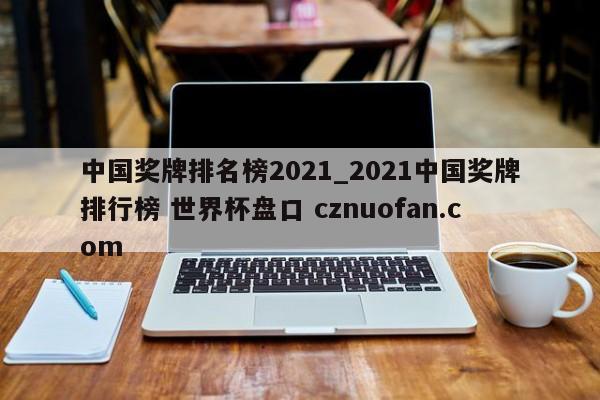 中国奖牌排名榜2021_2021中国奖牌排行榜 世界杯盘口 cznuofan.com