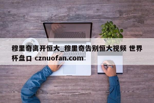 穆里奇离开恒大_穆里奇告别恒大视频 世界杯盘口 cznuofan.com