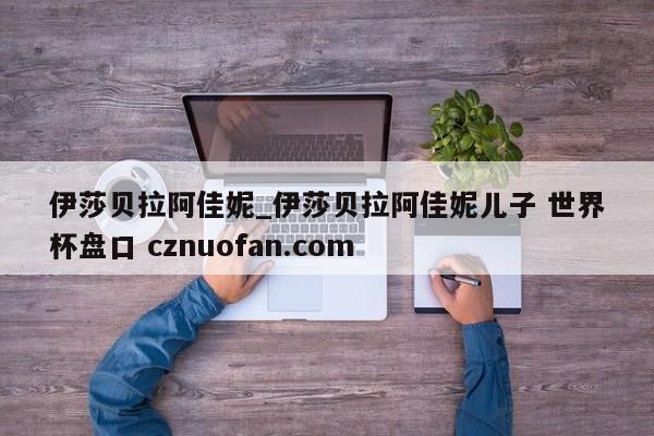 伊莎贝拉阿佳妮_伊莎贝拉阿佳妮儿子 世界杯盘口 cznuofan.com