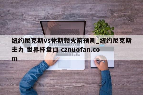 纽约尼克斯vs休斯顿火箭预测_纽约尼克斯主力 世界杯盘口 cznuofan.com