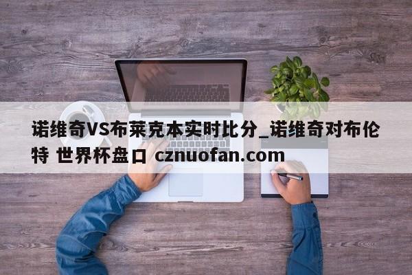 诺维奇VS布莱克本实时比分_诺维奇对布伦特 世界杯盘口 cznuofan.com