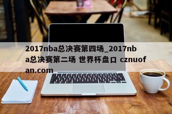 2017nba总决赛第四场_2017nba总决赛第二场 世界杯盘口 cznuofan.com