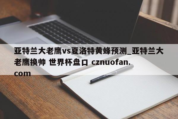亚特兰大老鹰vs夏洛特黄蜂预测_亚特兰大老鹰换帅 世界杯盘口 cznuofan.com