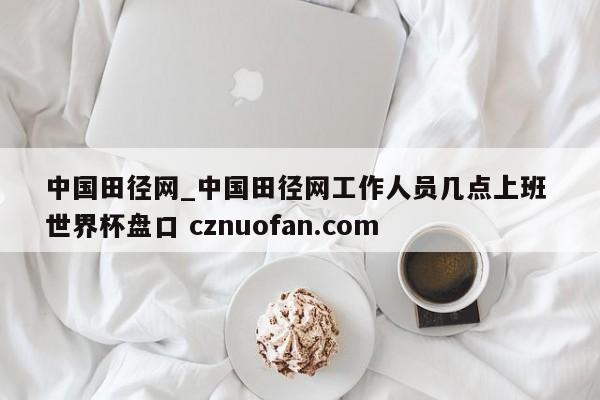 中国田径网_中国田径网工作人员几点上班 世界杯盘口 cznuofan.com