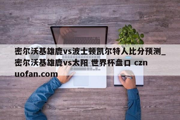 密尔沃基雄鹿vs波士顿凯尔特人比分预测_密尔沃基雄鹿vs太阳 世界杯盘口 cznuofan.com