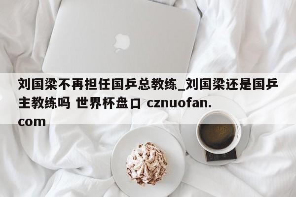 刘国梁不再担任国乒总教练_刘国梁还是国乒主教练吗 世界杯盘口 cznuofan.com