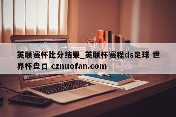 英联赛杯比分结果_英联杯赛程ds足球 世界杯盘口 cznuofan.com