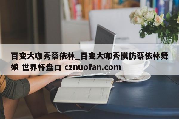 百变大咖秀蔡依林_百变大咖秀模仿蔡依林舞娘 世界杯盘口 cznuofan.com